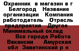 Охранник. в магазин в г. Белгород › Название организации ­ Компания-работодатель › Отрасль предприятия ­ Другое › Минимальный оклад ­ 11 000 - Все города Работа » Вакансии   . Амурская обл.,Завитинский р-н